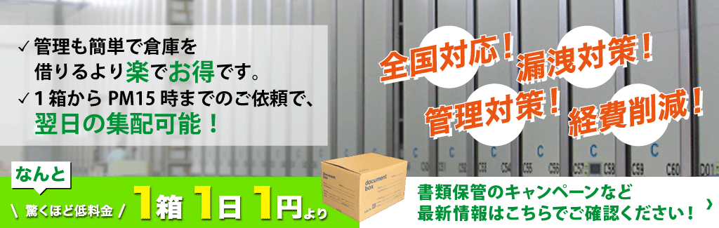 管理も簡単で倉庫を借りるより楽でお得です。1箱からPM15時までのご依頼で、翌日の集配可能！　全国対応！　漏洩対策！　管理対策！　経費削減！　なんと驚くほど低料金　1箱1日1円より　書類保管のキャンペーンなど最新情報はこちらでご確認ください！