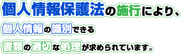 個人情報保護法の施行により、個人情報の識別できる書類の適切な処理が求められています。