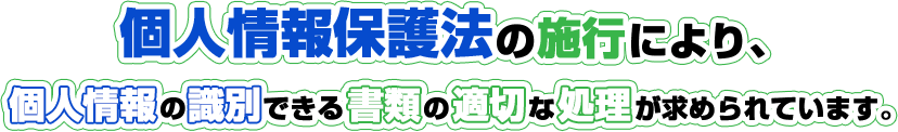 個人情報保護法の施行により、個人情報の識別できる書類の適切な処理が求められています。